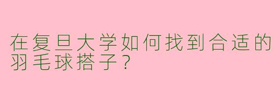 在复旦大学如何找到合适的羽毛球搭子？