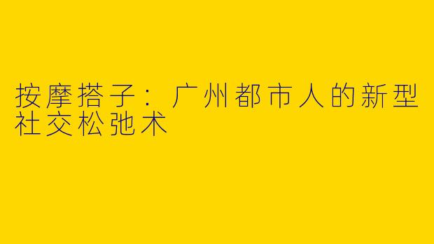 按摩搭子：广州都市人的新型社交松弛术