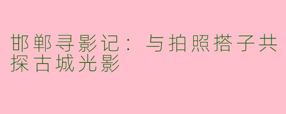 邯郸寻影记：与拍照搭子共探古城光影