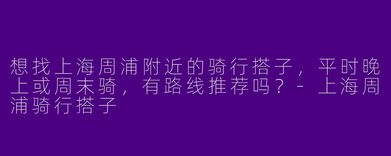 想找上海周浦附近的骑行搭子，平时晚上或周末骑，有路线推荐吗？