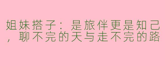 姐妹搭子：是旅伴更是知己，聊不完的天与走不完的路