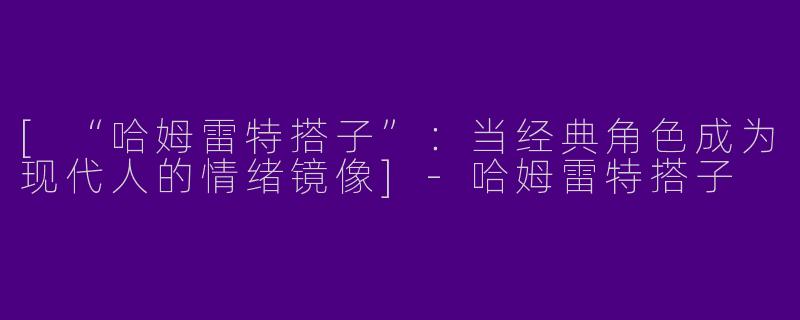 [“哈姆雷特搭子”：当经典角色成为现代人的情绪镜像]