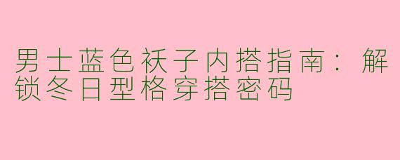 男士蓝色袄子内搭指南：解锁冬日型格穿搭密码