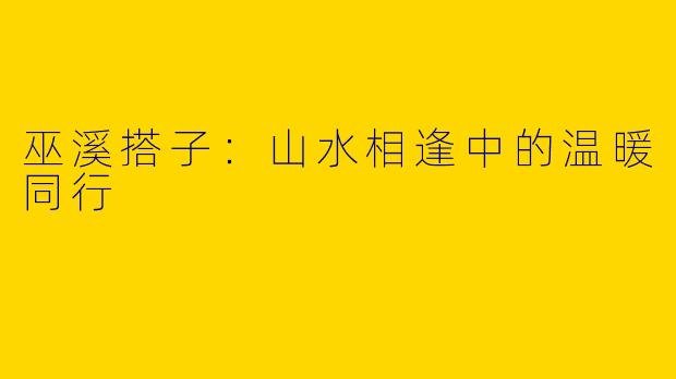 巫溪搭子：山水相逢中的温暖同行