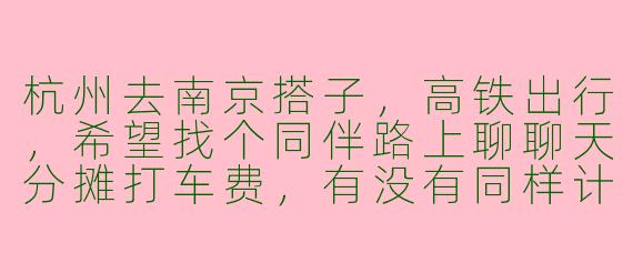 杭州去南京搭子，高铁出行，希望找个同伴路上聊聊天分摊打车费，有没有同样计划的朋友？