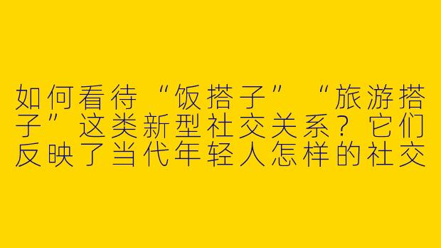 如何看待“饭搭子”“旅游搭子”这类新型社交关系？它们反映了当代年轻人怎样的社交需求？