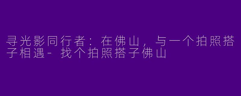 寻光影同行者：在佛山，与一个拍照搭子相遇-找个拍照搭子佛山