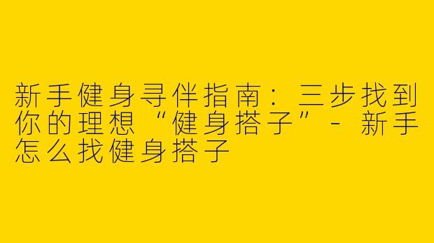 新手健身寻伴指南：三步找到你的理想“健身搭子”-新手怎么找健身搭子