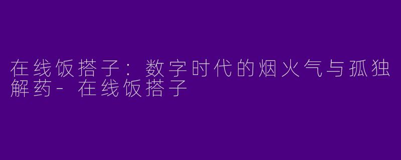 在线饭搭子：数字时代的烟火气与孤独解药-在线饭搭子