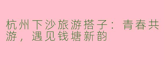 杭州下沙旅游搭子：青春共游，遇见钱塘新韵