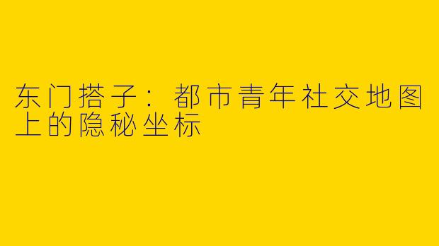 东门搭子：都市青年社交地图上的隐秘坐标