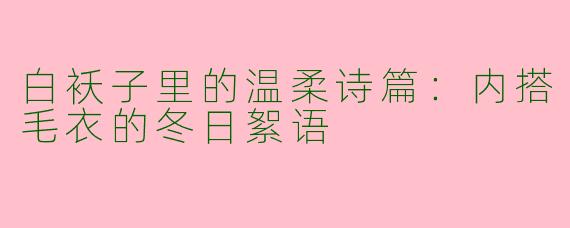 白袄子里的温柔诗篇：内搭毛衣的冬日絮语