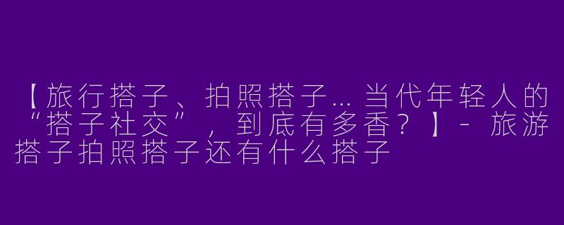 【旅行搭子、拍照搭子…当代年轻人的“搭子社交”,到底有多香?】-旅游搭子拍照搭子还有什么搭子