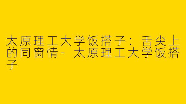 太原理工大学饭搭子：舌尖上的同窗情-太原理工大学饭搭子