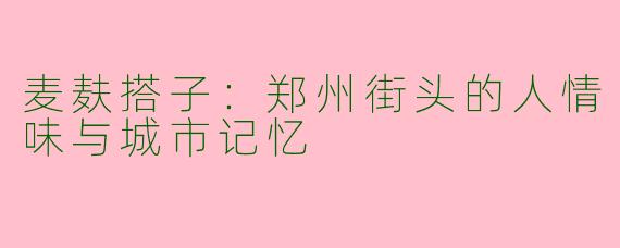 麦麸搭子:郑州街头的人情味与城市记忆