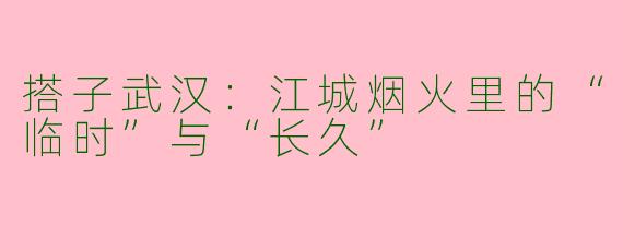 搭子武汉：江城烟火里的“临时”与“长久”