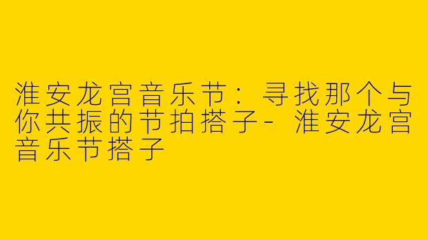 淮安龙宫音乐节：寻找那个与你共振的节拍搭子-淮安龙宫音乐节搭子