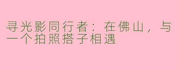 寻光影同行者：在佛山，与一个拍照搭子相遇