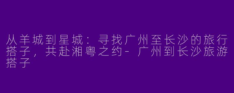 从羊城到星城：寻找广州至长沙的旅行搭子，共赴湘粤之约-广州到长沙旅游搭子