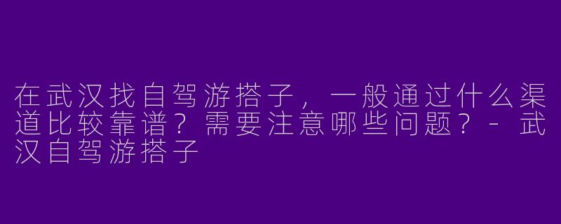 在武汉找自驾游搭子，一般通过什么渠道比较靠谱？需要注意哪些问题？