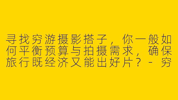 寻找穷游摄影搭子，你一般如何平衡预算与拍摄需求，确保旅行既经济又能出好片？
