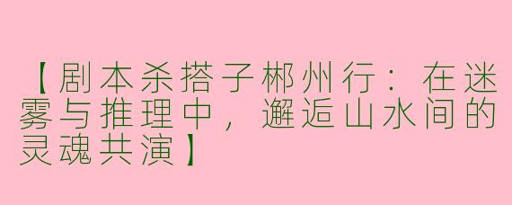 【剧本杀搭子郴州行:在迷雾与推理中,邂逅山水间的灵魂共演】