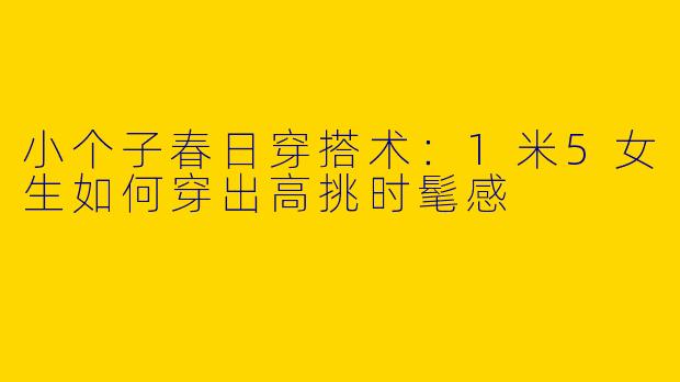 小个子春日穿搭术：1米5女生如何穿出高挑时髦感