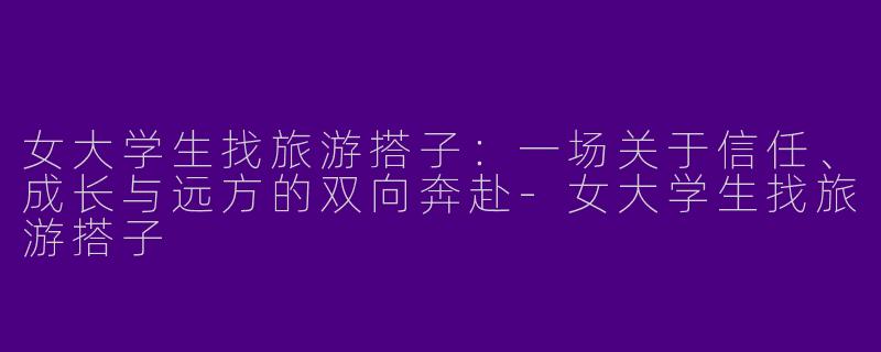 女大学生找旅游搭子：一场关于信任、成长与远方的双向奔赴-女大学生找旅游搭子