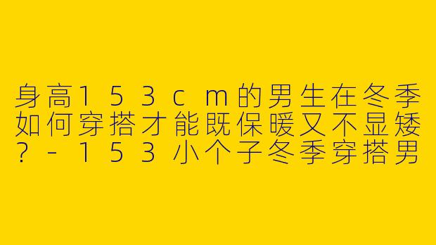 身高153cm的男生在冬季如何穿搭才能既保暖又不显矮？-153小个子冬季穿搭男