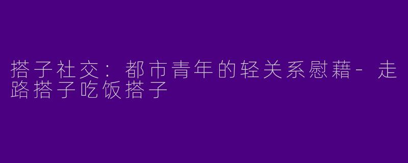 搭子社交:都市青年的轻关系慰藉-走路搭子吃饭搭子