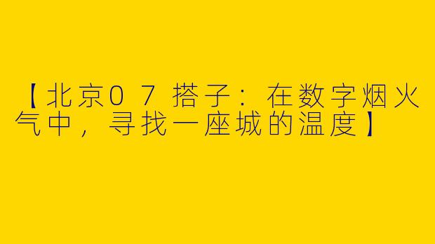 【北京07搭子:在数字烟火气中,寻找一座城的温度】