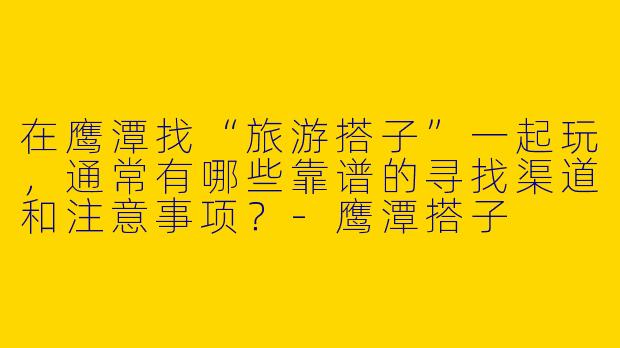 在鹰潭找“旅游搭子”一起玩，通常有哪些靠谱的寻找渠道和注意事项？