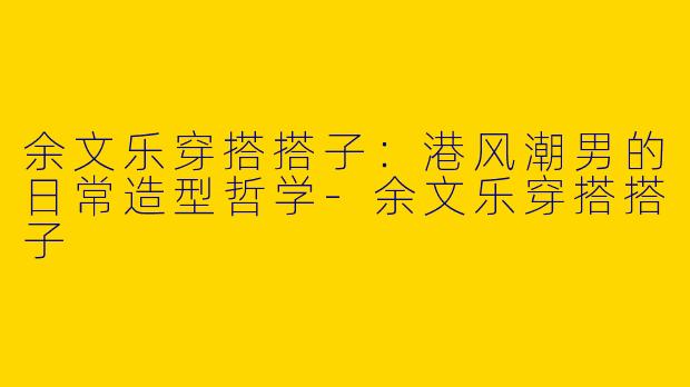 余文乐穿搭搭子：港风潮男的日常造型哲学-余文乐穿搭搭子