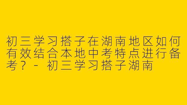 初三学习搭子在湖南地区如何有效结合本地中考特点进行备考？