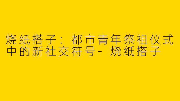 烧纸搭子：都市青年祭祖仪式中的新社交符号-烧纸搭子