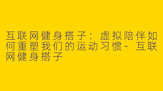 互联网健身搭子:虚拟陪伴如何重塑我们的运动习惯-互联网健身搭子