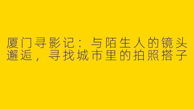 厦门寻影记：与陌生人的镜头邂逅，寻找城市里的拍照搭子