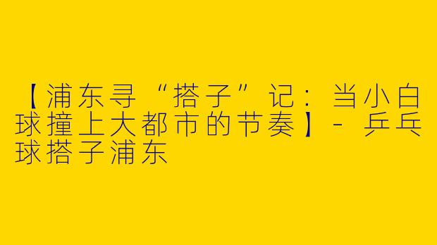 【浦东寻“搭子”记：当小白球撞上大都市的节奏】-乒乓球搭子浦东