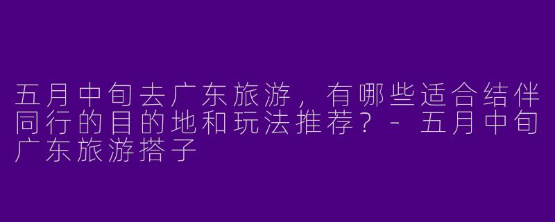 五月中旬去广东旅游，有哪些适合结伴同行的目的地和玩法推荐？-五月中旬广东旅游搭子