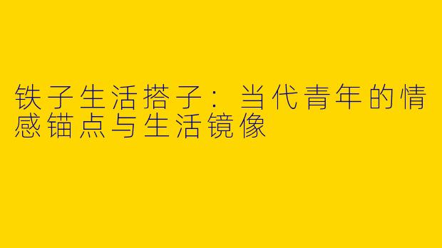 铁子生活搭子：当代青年的情感锚点与生活镜像