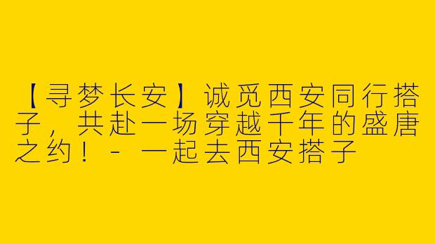 【寻梦长安】诚觅西安同行搭子，共赴一场穿越千年的盛唐之约！-一起去西安搭子