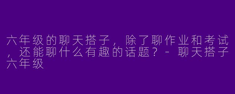 六年级的聊天搭子，除了聊作业和考试，还能聊什么有趣的话题？
