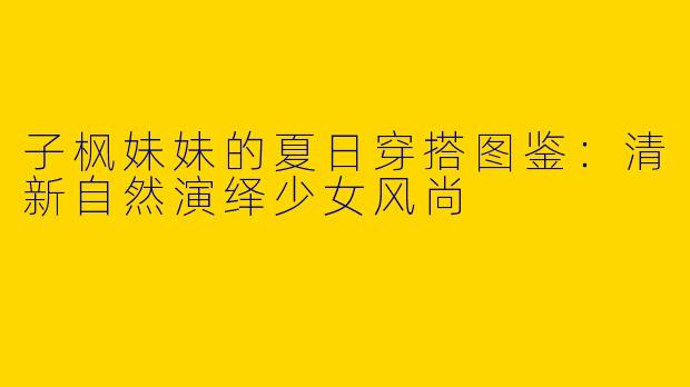子枫妹妹的夏日穿搭图鉴:清新自然演绎少女风尚