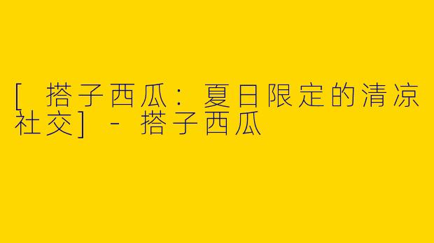 [搭子西瓜：夏日限定的清凉社交]-搭子西瓜