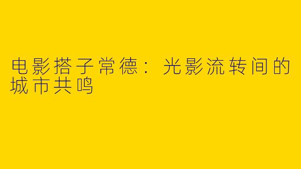 电影搭子常德：光影流转间的城市共鸣