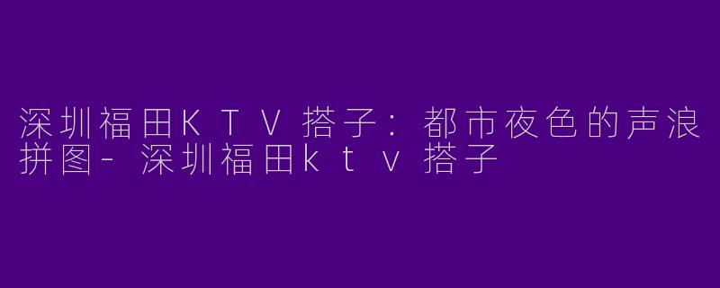 深圳福田KTV搭子:都市夜色的声浪拼图-深圳福田ktv搭子