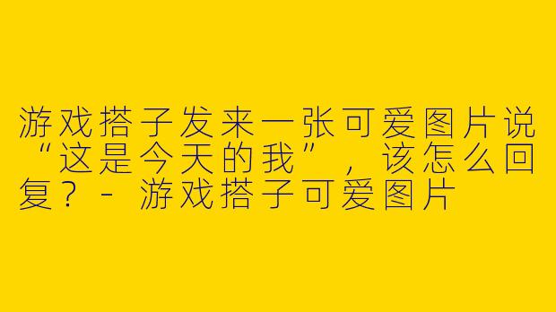 游戏搭子发来一张可爱图片说“这是今天的我”，该怎么回复？