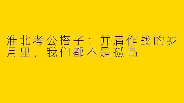 淮北考公搭子：并肩作战的岁月里，我们都不是孤岛