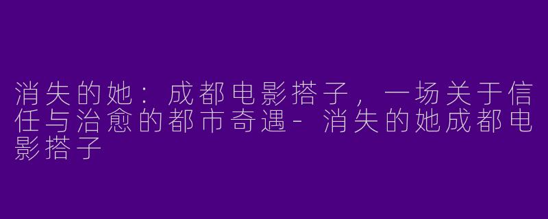 消失的她：成都电影搭子，一场关于信任与治愈的都市奇遇-消失的她成都电影搭子
