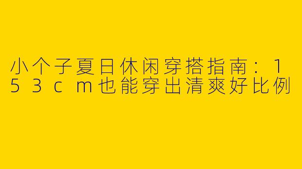 小个子夏日休闲穿搭指南：153cm也能穿出清爽好比例